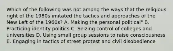 Which of the following was not among the ways that the religious right of the 1980s imitated the tactics and approaches of the New Left of the 1960s? A. Making the personal political" B. Practicing identity politics C. Seizing control of colleges and universities D. Using small group sessions to raise consciousness E. Engaging in tactics of street protest and civil disobedience