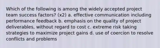 Which of the following is among the widely accepted project team success factors? (x2) a. effective communication including performance feedback b. emphasis on the quality of project deliverables, without regard to cost c. extreme risk taking strategies to maximize project gains d. use of coercion to resolve conflicts and problems