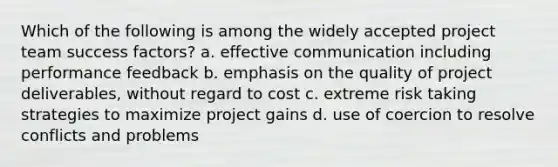 Which of the following is among the widely accepted project team success factors? a. effective communication including performance feedback b. emphasis on the quality of project deliverables, without regard to cost c. extreme risk taking strategies to maximize project gains d. use of coercion to resolve conflicts and problems