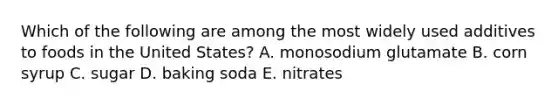 Which of the following are among the most widely used additives to foods in the United States? A. monosodium glutamate B. corn syrup C. sugar D. baking soda E. nitrates