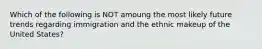 Which of the following is NOT amoung the most likely future trends regarding immigration and the ethnic makeup of the United States?
