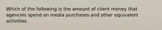 Which of the following is the amount of client money that agencies spend on media purchases and other equivalent activities