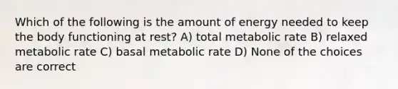 Which of the following is the amount of energy needed to keep the body functioning at rest? A) total metabolic rate B) relaxed metabolic rate C) basal metabolic rate D) None of the choices are correct