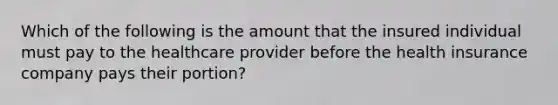 Which of the following is the amount that the insured individual must pay to the healthcare provider before the health insurance company pays their portion?