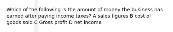 Which of the following is the amount of money the business has earned after paying income taxes? A sales figures B cost of goods sold C Gross profit D net income