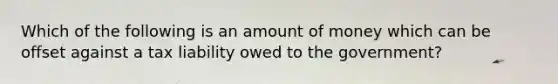 Which of the following is an amount of money which can be offset against a tax liability owed to the government?