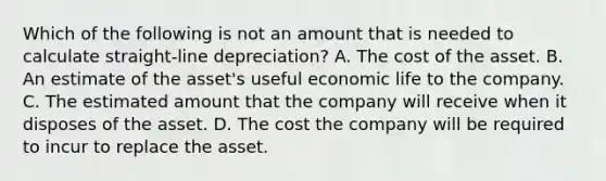 Which of the following is not an amount that is needed to calculate straight-line depreciation? A. The cost of the asset. B. An estimate of the asset's useful economic life to the company. C. The estimated amount that the company will receive when it disposes of the asset. D. The cost the company will be required to incur to replace the asset.