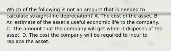 Which of the following is not an amount that is needed to calculate straight-line depreciation? A. The cost of the asset. B. An estimate of the asset's useful economic life to the company. C. The amount that the company will get when it disposes of the asset. D. The cost the company will be required to incur to replace the asset.