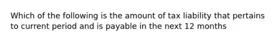 Which of the following is the amount of tax liability that pertains to current period and is payable in the next 12 months