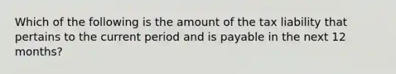 Which of the following is the amount of the tax liability that pertains to the current period and is payable in the next 12 months?