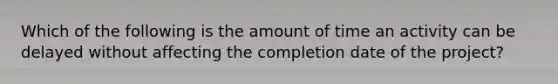 Which of the following is the amount of time an activity can be delayed without affecting the completion date of the project?