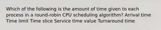 Which of the following is the amount of time given to each process in a round-robin CPU scheduling algorithm? Arrival time Time limit Time slice Service time value Turnaround time