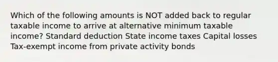 Which of the following amounts is NOT added back to regular taxable income to arrive at alternative minimum taxable income? Standard deduction State income taxes Capital losses Tax-exempt income from private activity bonds