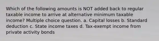 Which of the following amounts is NOT added back to regular taxable income to arrive at alternative minimum taxable income? Multiple choice question. a. Capital losses b. Standard deduction c. State income taxes d. Tax-exempt income from private activity bonds