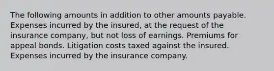 The following amounts in addition to other amounts payable. Expenses incurred by the insured, at the request of the insurance company, but not loss of earnings. Premiums for appeal bonds. Litigation costs taxed against the insured. Expenses incurred by the insurance company.