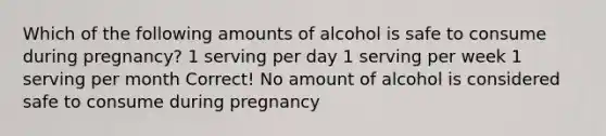 Which of the following amounts of alcohol is safe to consume during pregnancy? 1 serving per day 1 serving per week 1 serving per month Correct! No amount of alcohol is considered safe to consume during pregnancy