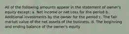 All of the following amounts appear in the statement of owner's equity except: a. Net income or net Loss for the period b. Additional investments by the owner for the period c. The fair market value of the net assets of the business. d. The beginning and ending balance of the owner's equity