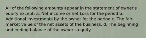 All of the following amounts appear in the statement of owner's equity except: a. Net income or net Loss for the period b. Additional investments by the owner for the period c. The fair market value of the net assets of the business. d. The beginning and ending balance of the owner's equity