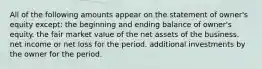 All of the following amounts appear on the statement of owner's equity except: the beginning and ending balance of owner's equity. the fair market value of the net assets of the business. net income or net loss for the period. additional investments by the owner for the period.