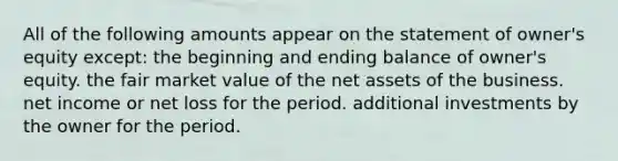 All of the following amounts appear on the statement of owner's equity except: the beginning and ending balance of owner's equity. the fair market value of the net assets of the business. net income or net loss for the period. additional investments by the owner for the period.