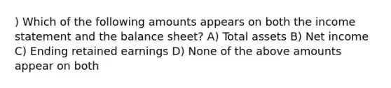 ) Which of the following amounts appears on both the income statement and the balance sheet? A) Total assets B) Net income C) Ending retained earnings D) None of the above amounts appear on both