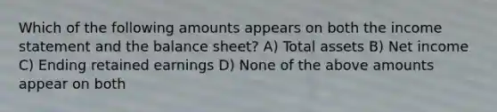 Which of the following amounts appears on both the income statement and the balance sheet? A) Total assets B) Net income C) Ending retained earnings D) None of the above amounts appear on both