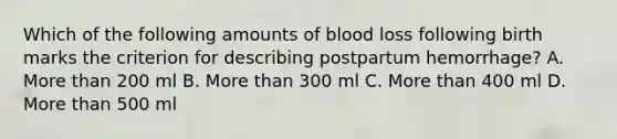 Which of the following amounts of blood loss following birth marks the criterion for describing postpartum hemorrhage? A. More than 200 ml B. More than 300 ml C. More than 400 ml D. More than 500 ml