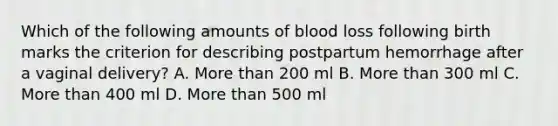 Which of the following amounts of blood loss following birth marks the criterion for describing postpartum hemorrhage after a vaginal delivery? A. More than 200 ml B. More than 300 ml C. More than 400 ml D. More than 500 ml