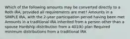 Which of the following amounts may be converted directly to a Roth IRA, provided all requirements are met? Amounts in a SIMPLE IRA, with the 2-year participation period having been met Amounts in a traditional IRA inherited from a person other than a spouse Hardship distribution from a 401(k) plan Required minimum distributions from a traditional IRA