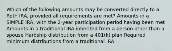 Which of the following amounts may be converted directly to a Roth IRA, provided all requirements are met? Amounts in a SIMPLE IRA, with the 2-year participation period having been met Amounts in a traditional IRA inherited from a person other than a spouse Hardship distribution from a 401(k) plan Required minimum distributions from a traditional IRA