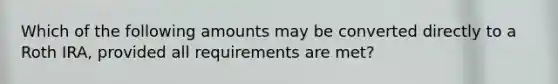 Which of the following amounts may be converted directly to a Roth IRA, provided all requirements are met?