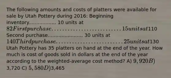 The following amounts and costs of platters were available for sale by Utah Pottery during 2016: Beginning inventory.................. 10 units at 82 First purchase.......................... 15 units at110 Second purchase....................... 30 units at 140 Third purchase......................... 25 units at130 Utah Pottery has 35 platters on hand at the end of the year. How much is cost of goods sold in dollars at the end of the year according to the weighted-average cost method? A) 9,920 B)3,720 C) 5,580 D)3,465