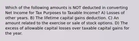 Which of the following amounts is NOT deducted in converting Net Income for Tax Purposes to Taxable Income? A) Losses of other years. B) The lifetime capital gains deduction. C) An amount related to the exercise or sale of stock options. D) The excess of allowable capital losses over taxable capital gains for the year.