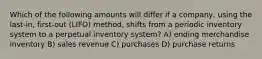 Which of the following amounts will differ if a company, using the last-in, first-out (LIFO) method, shifts from a periodic inventory system to a perpetual inventory system? A) ending merchandise inventory B) sales revenue C) purchases D) purchase returns