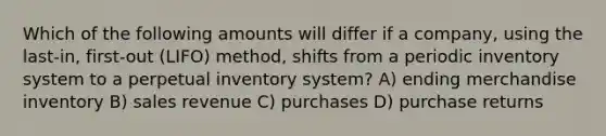 Which of the following amounts will differ if a company, using the last-in, first-out (LIFO) method, shifts from a periodic inventory system to a perpetual inventory system? A) ending merchandise inventory B) sales revenue C) purchases D) purchase returns