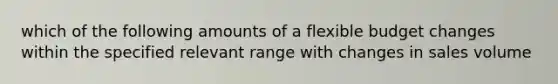 which of the following amounts of a flexible budget changes within the specified relevant range with changes in sales volume