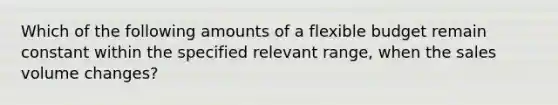 Which of the following amounts of a flexible budget remain constant within the specified relevant range, when the sales volume changes?