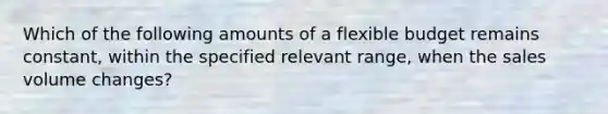 Which of the following amounts of a flexible budget remains constant, within the specified relevant range, when the sales volume changes?