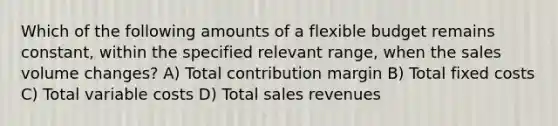 Which of the following amounts of a flexible budget remains constant, within the specified relevant range, when the sales volume changes? A) Total contribution margin B) Total fixed costs C) Total variable costs D) Total sales revenues