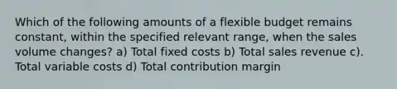 Which of the following amounts of a flexible budget remains constant, within the specified relevant range, when the sales volume changes? a) Total fixed costs b) Total sales revenue c). Total variable costs d) Total contribution margin