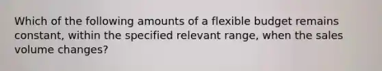 Which of the following amounts of a flexible budget remains​ constant, within the specified relevant​ range, when the sales volume​ changes?