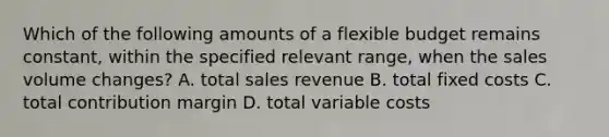 Which of the following amounts of a flexible budget remains​ constant, within the specified relevant​ range, when the sales volume​ changes? A. total sales revenue B. total fixed costs C. total contribution margin D. total variable costs