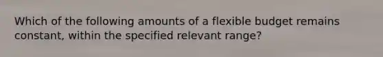 Which of the following amounts of a flexible budget remains constant, within the specified relevant range?