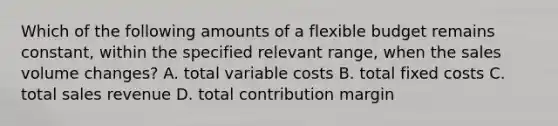 Which of the following amounts of a flexible budget remains​ constant, within the specified relevant​ range, when the sales volume​ changes? A. total variable costs B. total fixed costs C. total sales revenue D. total contribution margin