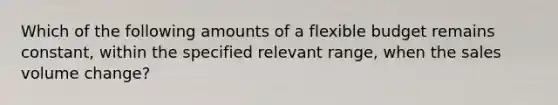 Which of the following amounts of a flexible budget remains constant, within the specified relevant range, when the sales volume change?