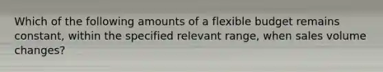 Which of the following amounts of a flexible budget remains constant, within the specified relevant range, when sales volume changes?