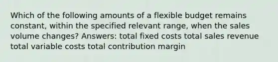 Which of the following amounts of a flexible budget remains constant, within the specified relevant range, when the sales volume changes? Answers: total fixed costs total sales revenue total variable costs total contribution margin