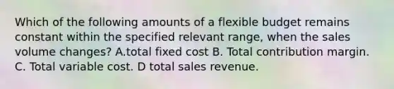 Which of the following amounts of a flexible budget remains constant within the specified relevant range, when the sales volume changes? A.total fixed cost B. Total contribution margin. C. Total variable cost. D total sales revenue.