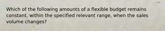 Which of the following amounts of a flexible budget remains​constant, within the specified relevant​ range, when the sales volume​ changes?