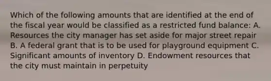 Which of the following amounts that are identified at the end of the fiscal year would be classified as a restricted fund balance: A. Resources the city manager has set aside for major street repair B. A federal grant that is to be used for playground equipment C. Significant amounts of inventory D. Endowment resources that the city must maintain in perpetuity